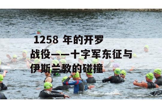  1258 年的开罗战役——十字军东征与伊斯兰教的碰撞